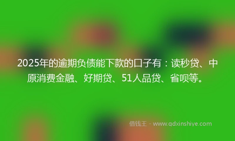 2025年的逾期负债能下款的口子有：读秒贷、中原消费金融、好期贷、51人品贷、省呗等。