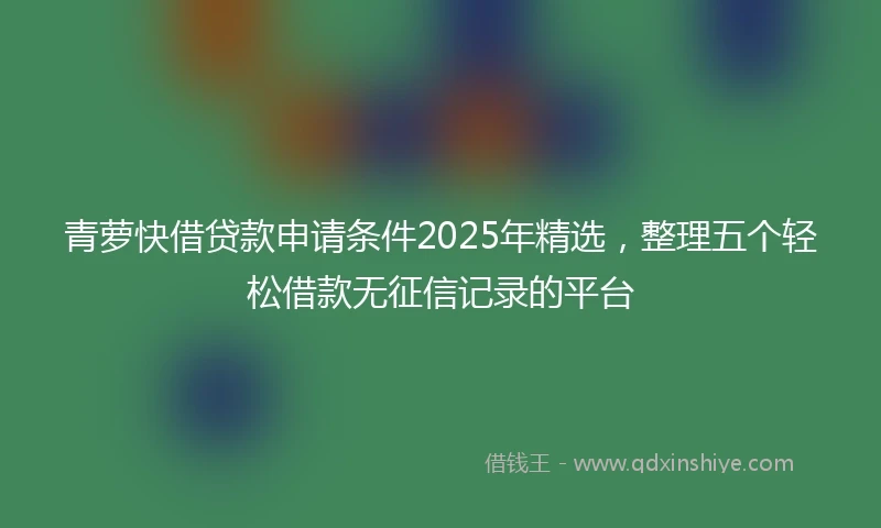 青萝快借贷款申请条件2025年精选，整理五个轻松借款无征信记录的平台