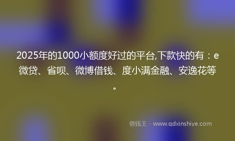 2025年的1000小额度好过的平台,下款快的有：e微贷、省呗、微博借钱、度小满金融、安逸花等。