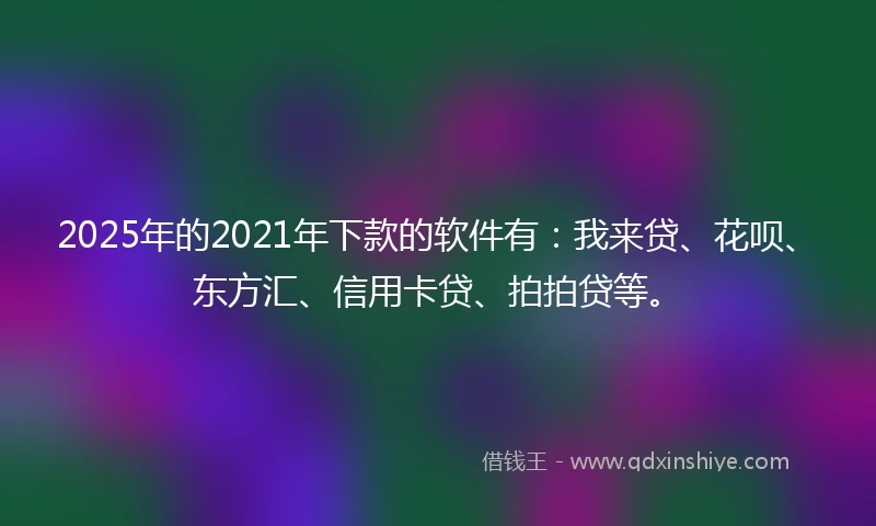 2025年的2021年下款的软件有：我来贷、花呗、东方汇、信用卡贷、拍拍贷等。