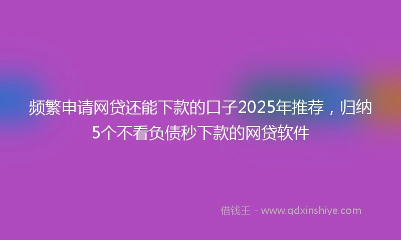 频繁申请网贷还能下款的口子2025年推荐，归纳5个不看负债秒下款的网贷软件