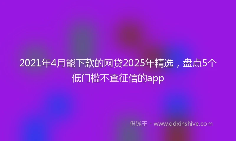 2021年4月能下款的网贷2025年精选，盘点5个低门槛不查征信的app
