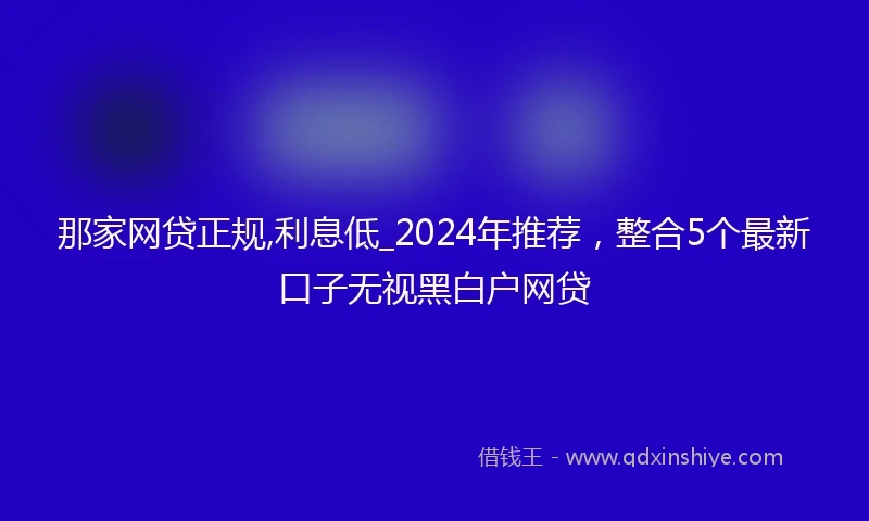 那家网贷正规,利息低_2024年推荐，整合5个最新口子无视黑白户网贷