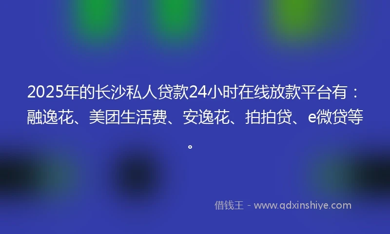 2025年的长沙私人贷款24小时在线放款平台有：融逸花、美团生活费、安逸花、拍拍贷、e微贷等。