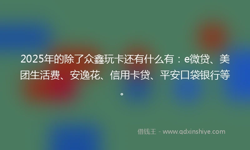 2025年的除了众鑫玩卡还有什么有：e微贷、美团生活费、安逸花、信用卡贷、平安口袋银行等。