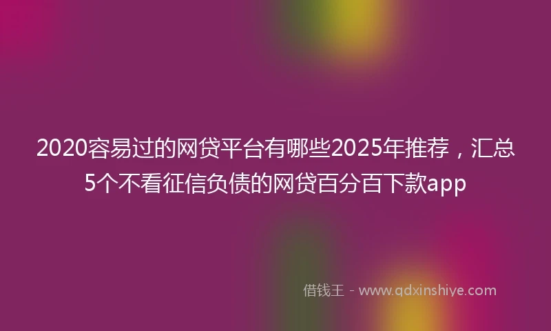 2020容易过的网贷平台有哪些2025年推荐，汇总5个不看征信负债的网贷百分百下款app