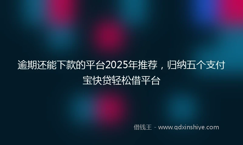逾期还能下款的平台2025年推荐，归纳五个支付宝快贷轻松借平台