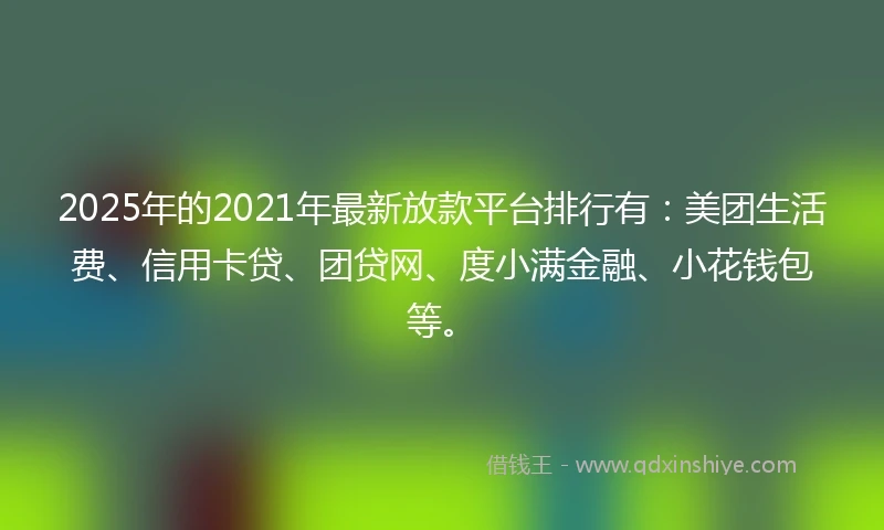 2025年的2021年最新放款平台排行有：美团生活费、信用卡贷、团贷网、度小满金融、小花钱包等。