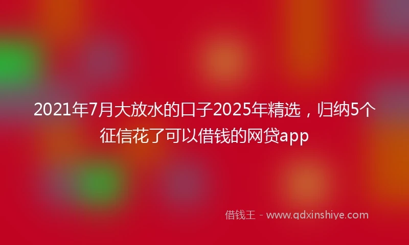 2021年7月大放水的口子2025年精选，归纳5个征信花了可以借钱的网贷app