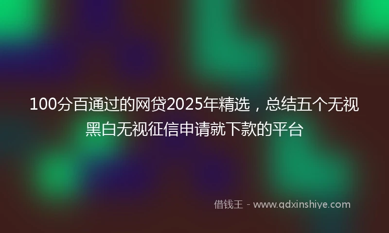 100分百通过的网贷2025年精选，总结五个无视黑白无视征信申请就下款的平台