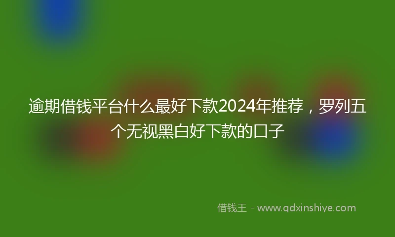逾期借钱平台什么最好下款2024年推荐，罗列五个无视黑白好下款的口子