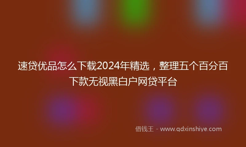 速贷优品怎么下载2024年精选，整理五个百分百下款无视黑白户网贷平台