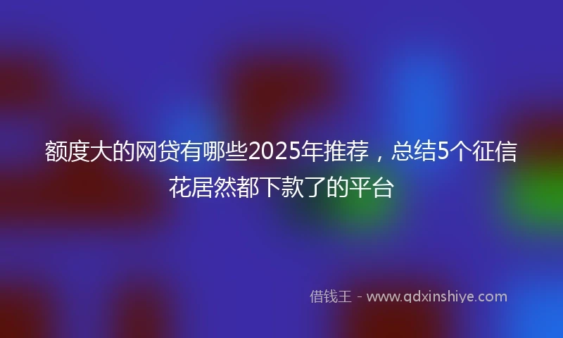额度大的网贷有哪些2025年推荐，总结5个征信花居然都下款了的平台