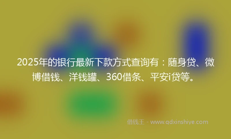 2025年的银行最新下款方式查询有：随身贷、微博借钱、洋钱罐、360借条、平安i贷等。