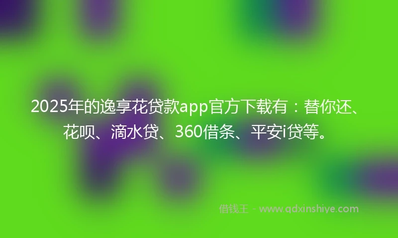 2025年的逸享花贷款app官方下载有：替你还、花呗、滴水贷、360借条、平安i贷等。