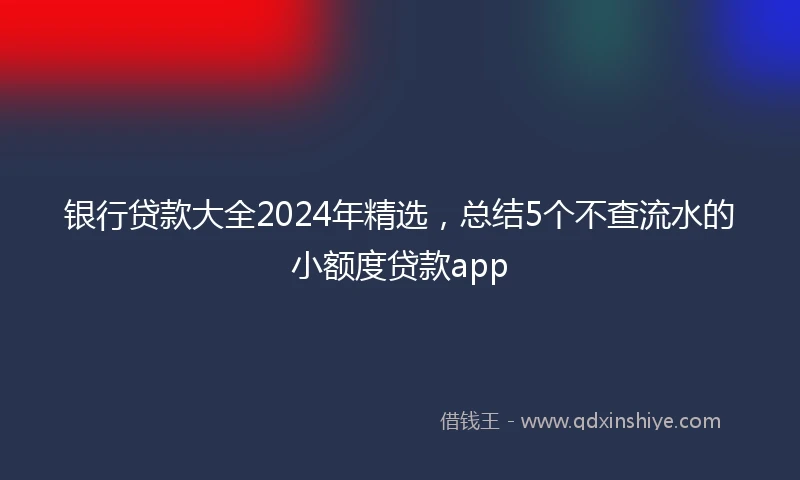 银行贷款大全2024年精选，总结5个不查流水的小额度贷款app