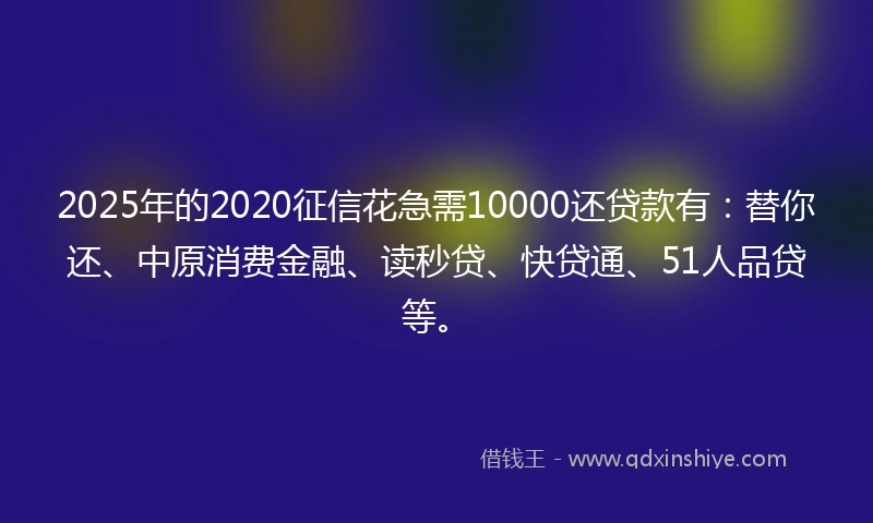 2025年的2020征信花急需10000还贷款有：替你还、中原消费金融、读秒贷、快贷通、51人品贷等。
