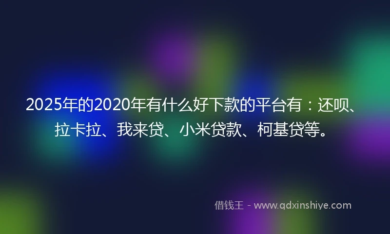2025年的2020年有什么好下款的平台有：还呗、拉卡拉、我来贷、小米贷款、柯基贷等。