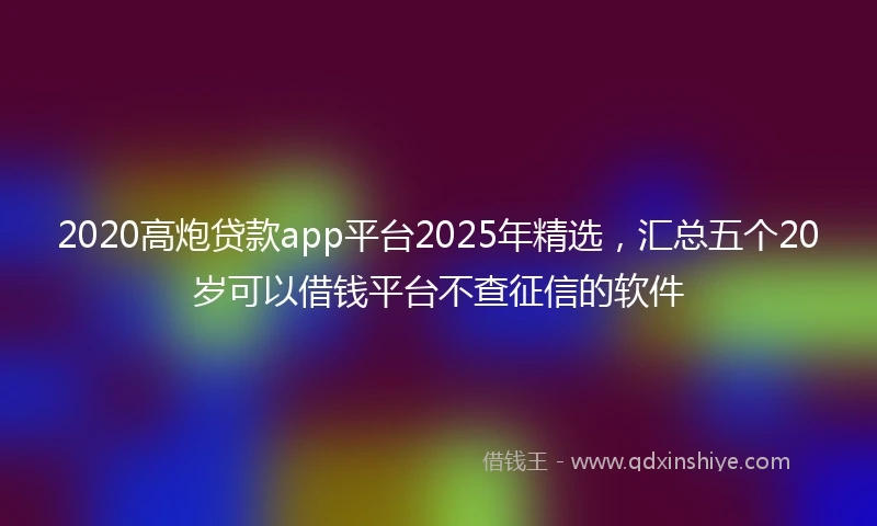 2020高炮贷款app平台2025年精选，汇总五个20岁可以借钱平台不查征信的软件