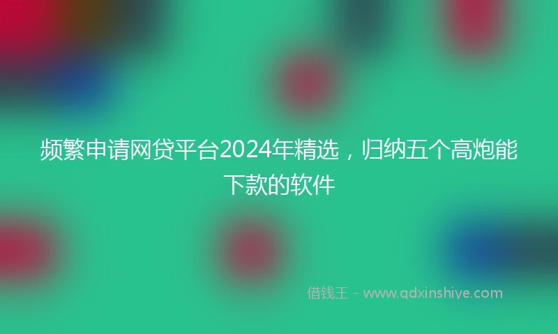 频繁申请网贷平台2024年精选，归纳五个高炮能下款的软件