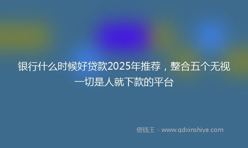 银行什么时候好贷款2025年推荐，整合五个无视一切是人就下款的平台