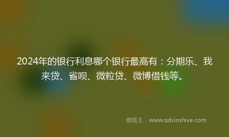2024年的银行利息哪个银行最高有：分期乐、我来贷、省呗、微粒贷、微博借钱等。