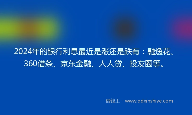 2024年的银行利息最近是涨还是跌有：融逸花、360借条、京东金融、人人贷、投友圈等。