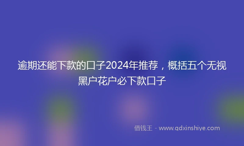 逾期还能下款的口子2024年推荐，概括五个无视黑户花户必下款口子