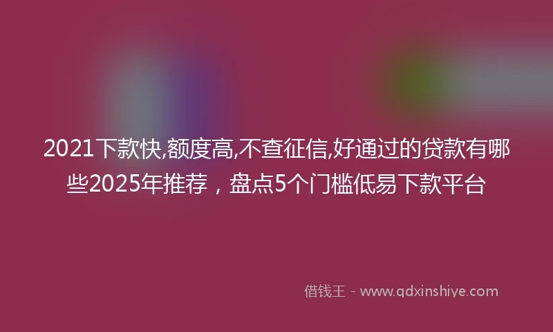 2021下款快,额度高,不查征信,好通过的贷款有哪些2025年推荐，盘点5个门槛低易下款平台