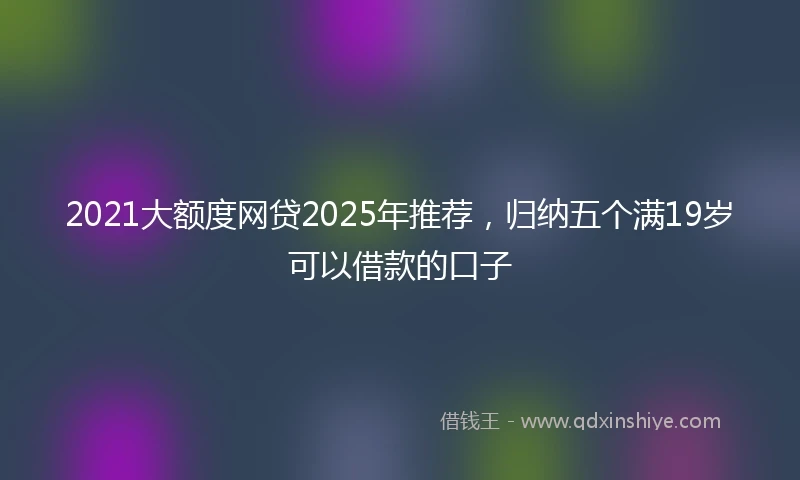 2021大额度网贷2025年推荐，归纳五个满19岁可以借款的口子