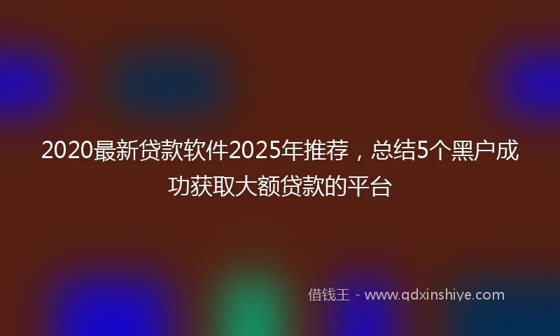 2020最新贷款软件2025年推荐，总结5个黑户成功获取大额贷款的平台