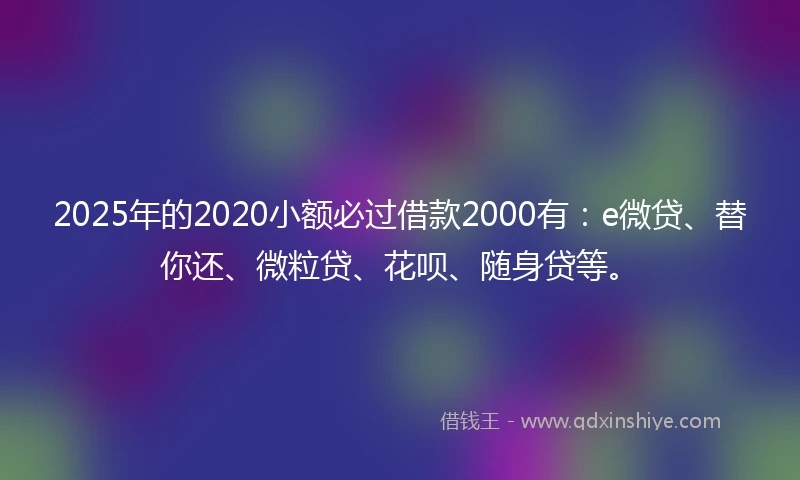 2025年的2020小额必过借款2000有：e微贷、替你还、微粒贷、花呗、随身贷等。