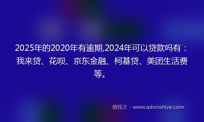 2025年的2020年有逾期,2024年可以贷款吗有：我来贷、花呗、京东金融、柯基贷、美团生活费等。