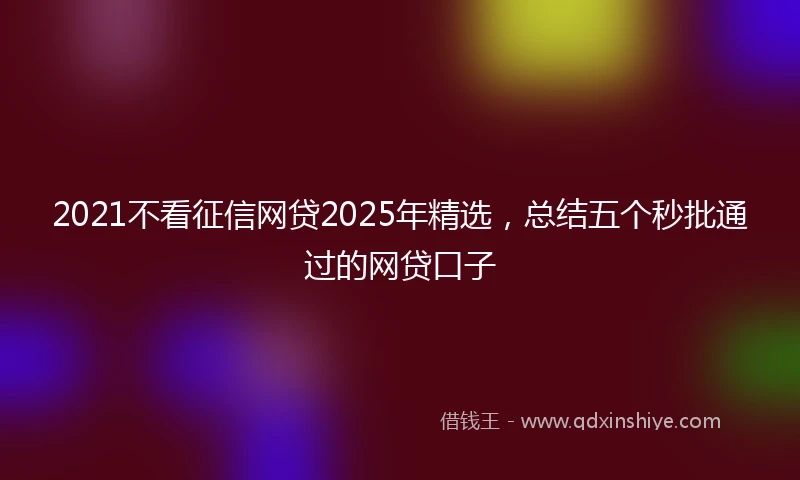2021不看征信网贷2025年精选，总结五个秒批通过的网贷口子