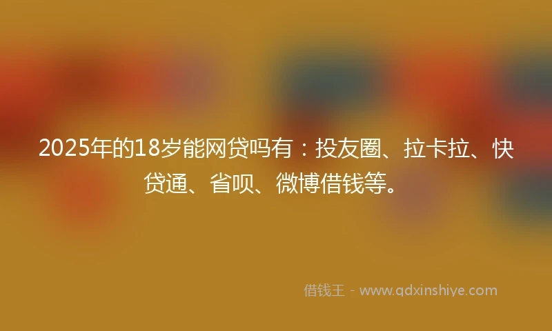 2025年的18岁能网贷吗有：投友圈、拉卡拉、快贷通、省呗、微博借钱等。