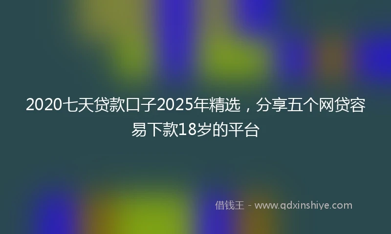 2020七天贷款口子2025年精选，分享五个网贷容易下款18岁的平台