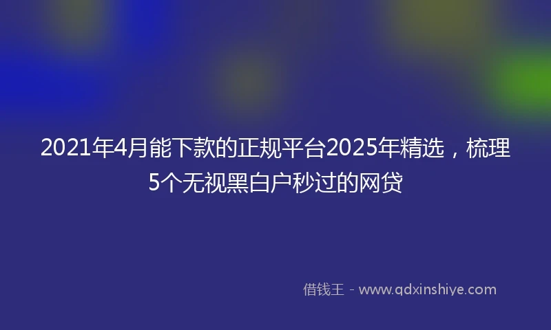 2021年4月能下款的正规平台2025年精选，梳理5个无视黑白户秒过的网贷
