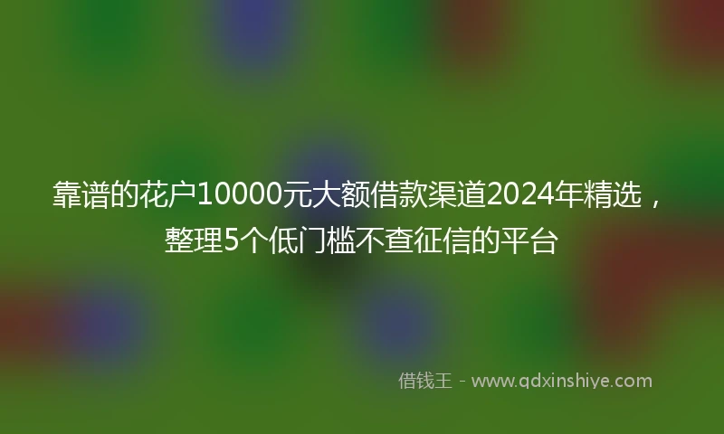 靠谱的花户10000元大额借款渠道2024年精选，整理5个低门槛不查征信的平台
