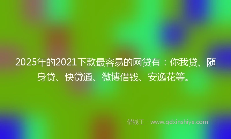 2025年的2021下款最容易的网贷有：你我贷、随身贷、快贷通、微博借钱、安逸花等。