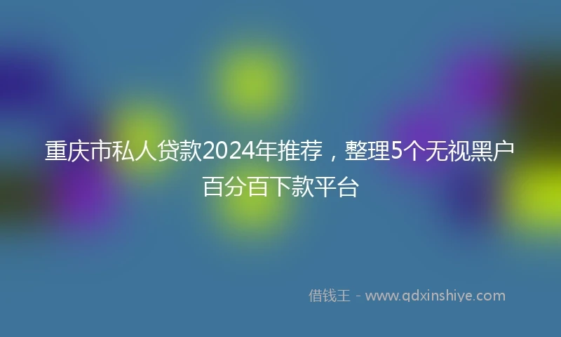 重庆市私人贷款2024年推荐，整理5个无视黑户百分百下款平台