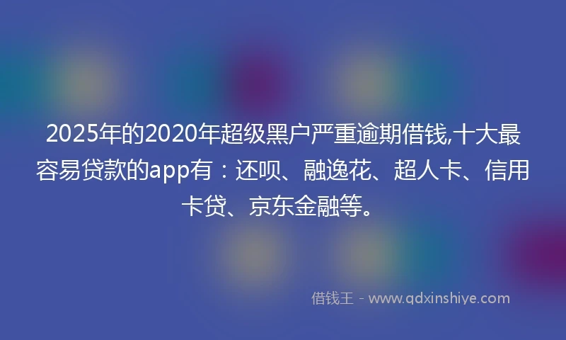 2025年的2020年超级黑户严重逾期借钱,十大最容易贷款的app有：还呗、融逸花、超人卡、信用卡贷、京东金融等。