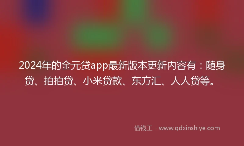 2024年的金元贷app最新版本更新内容有：随身贷、拍拍贷、小米贷款、东方汇、人人贷等。