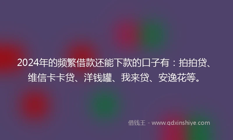 2024年的频繁借款还能下款的口子有：拍拍贷、维信卡卡贷、洋钱罐、我来贷、安逸花等。