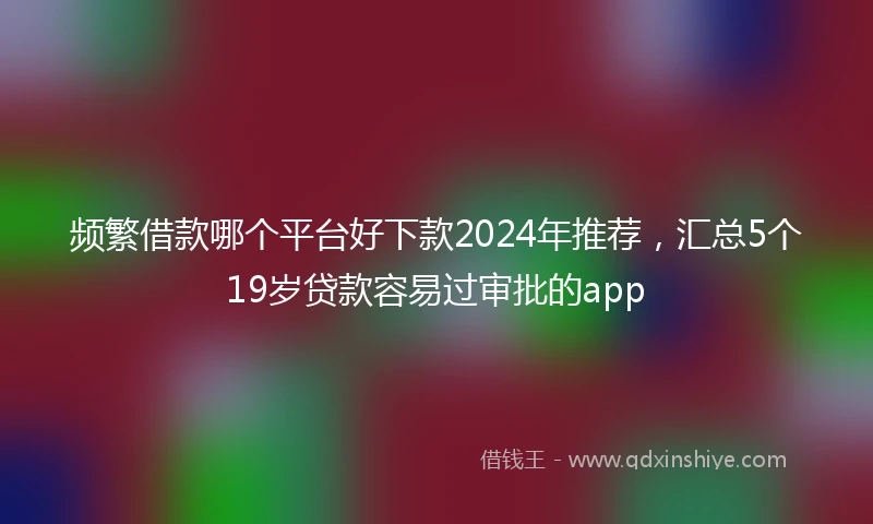 频繁借款哪个平台好下款2024年推荐，汇总5个19岁贷款容易过审批的app