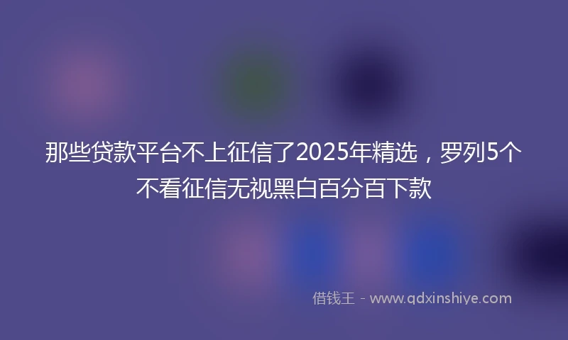 那些贷款平台不上征信了2025年精选，罗列5个不看征信无视黑白百分百下款