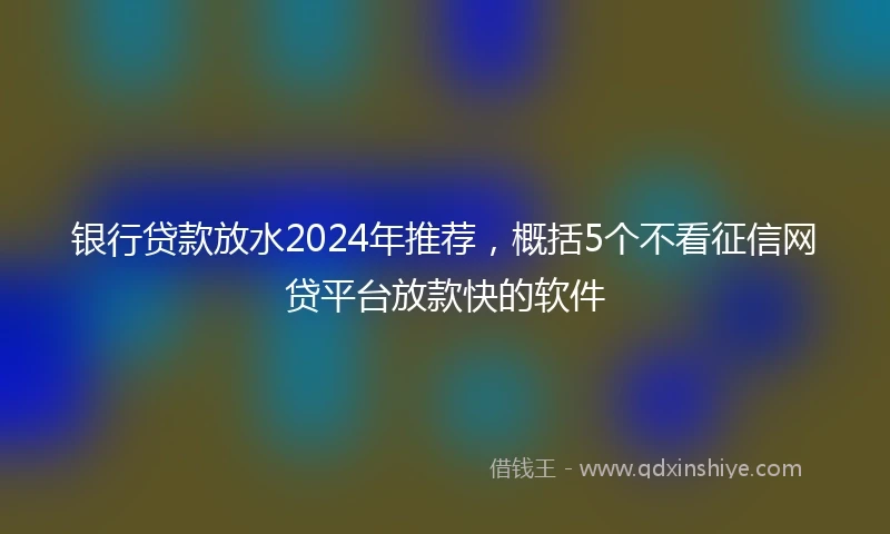 银行贷款放水2024年推荐，概括5个不看征信网贷平台放款快的软件