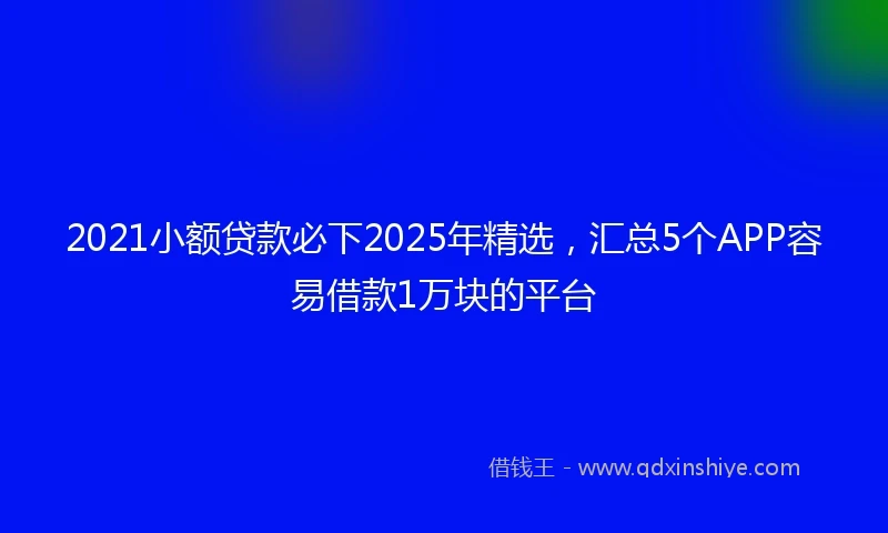 2021小额贷款必下2025年精选，汇总5个APP容易借款1万块的平台