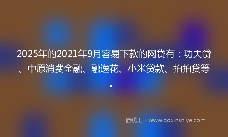 2025年的2021年9月容易下款的网贷有：功夫贷、中原消费金融、融逸花、小米贷款、拍拍贷等。