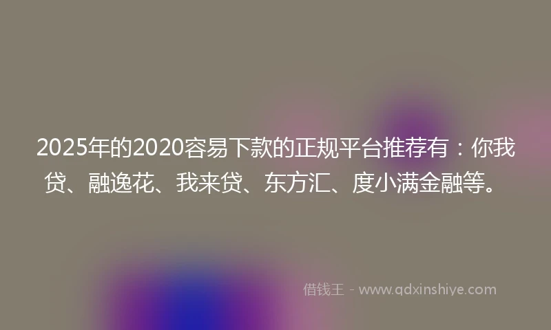 2025年的2020容易下款的正规平台推荐有：你我贷、融逸花、我来贷、东方汇、度小满金融等。