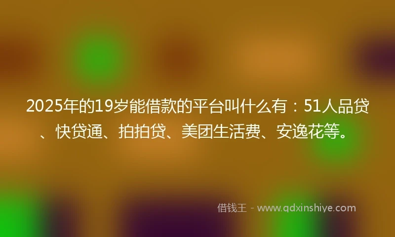 2025年的19岁能借款的平台叫什么有：51人品贷、快贷通、拍拍贷、美团生活费、安逸花等。